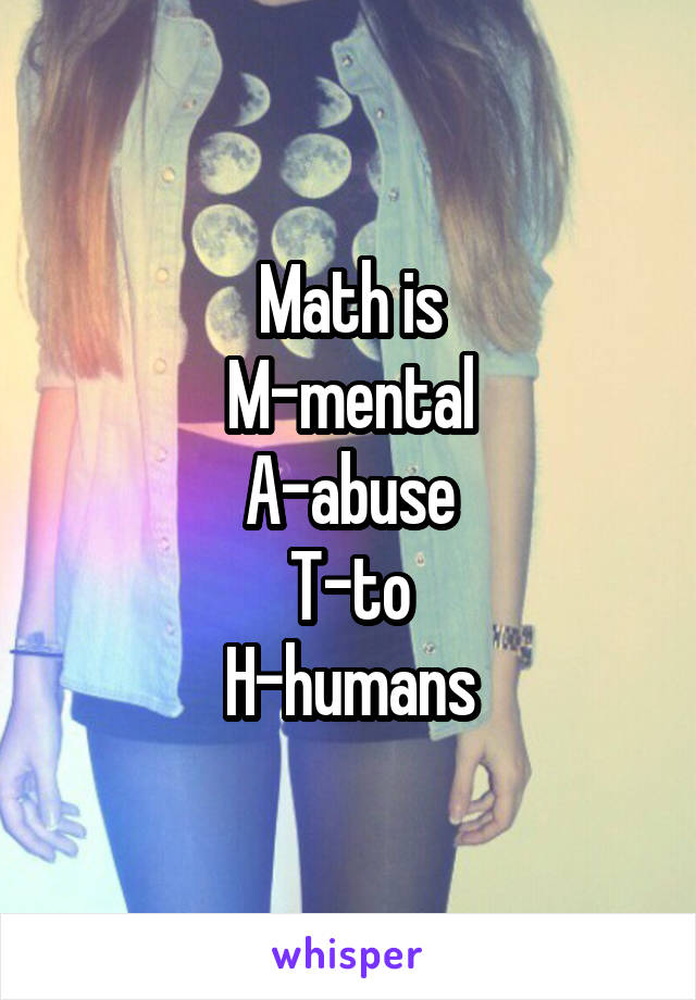 Math is
M-mental
A-abuse
T-to
H-humans