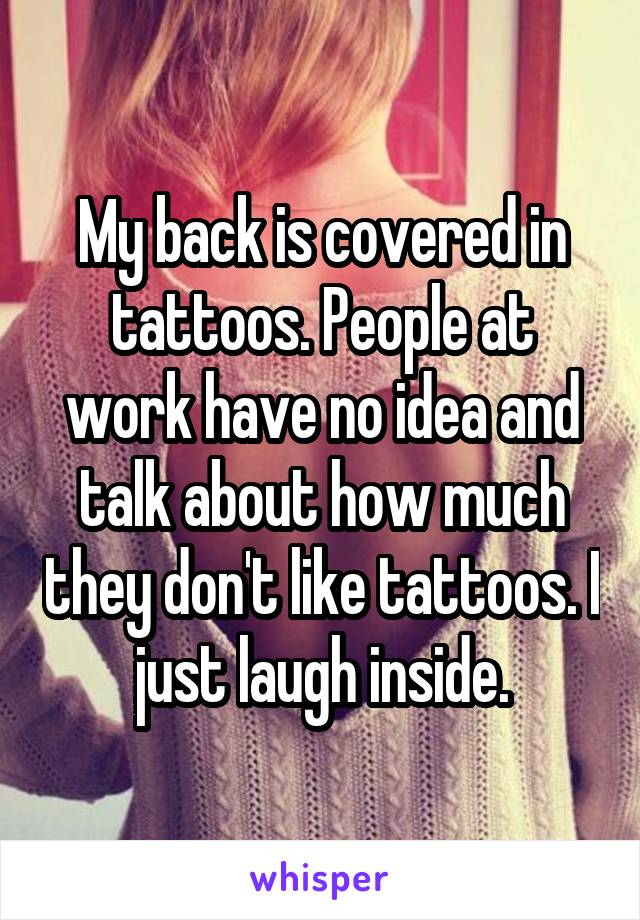My back is covered in tattoos. People at work have no idea and talk about how much they don't like tattoos. I just laugh inside.