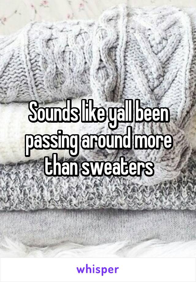 Sounds like yall been passing around more than sweaters