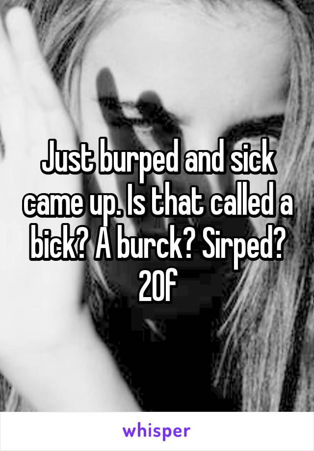 Just burped and sick came up. Is that called a bick? A burck? Sirped?
20f