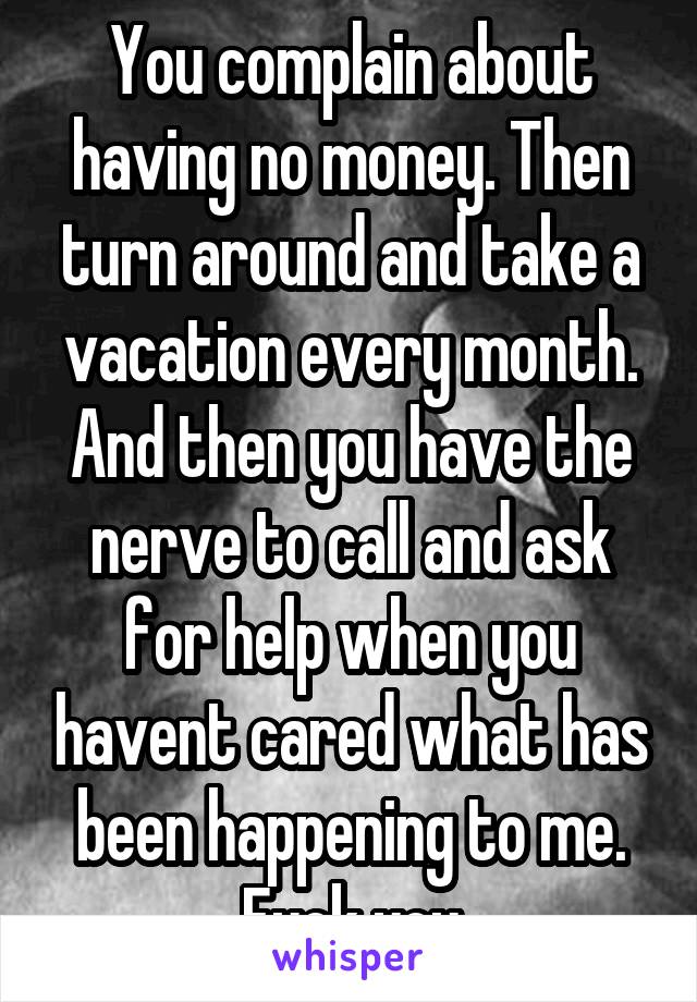 You complain about having no money. Then turn around and take a vacation every month. And then you have the nerve to call and ask for help when you havent cared what has been happening to me. Fuck you