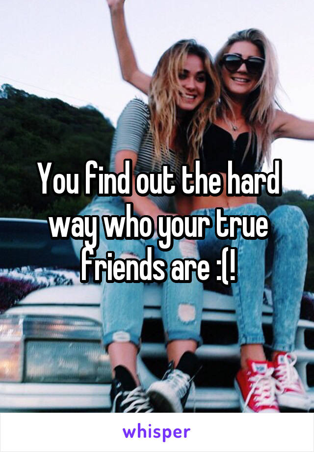 You find out the hard way who your true friends are :(!