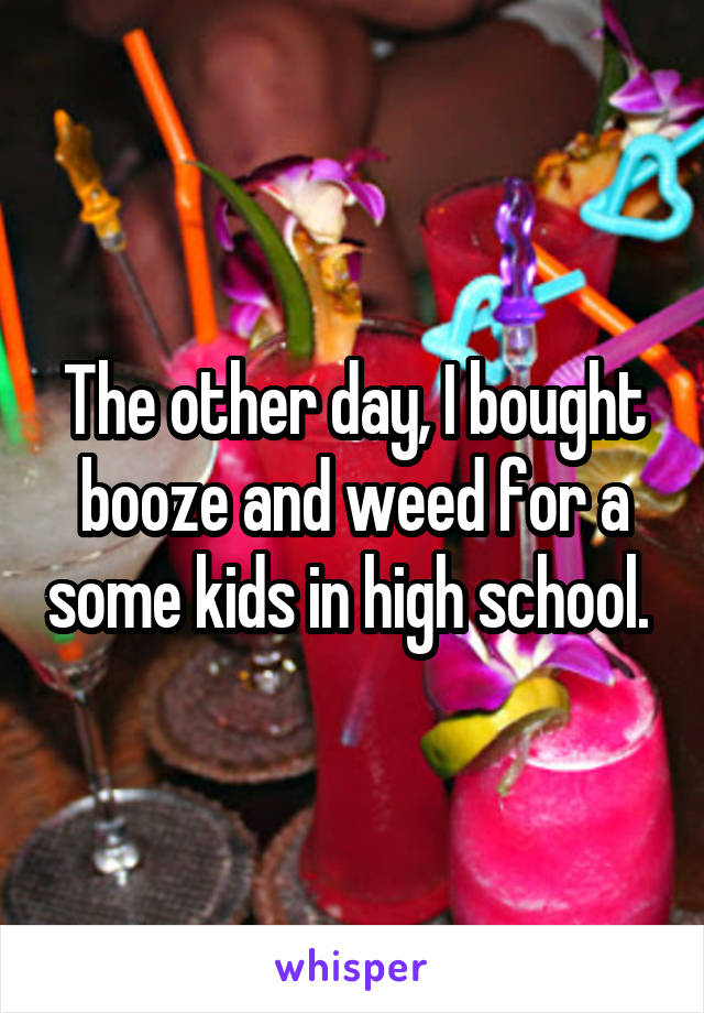 The other day, I bought booze and weed for a some kids in high school. 