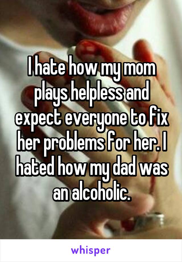 I hate how my mom plays helpless and expect everyone to fix her problems for her. I hated how my dad was an alcoholic.
