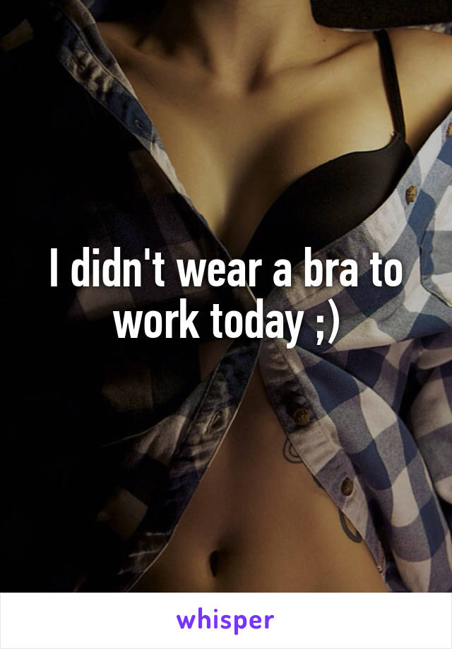 I didn't wear a bra to work today ;)

