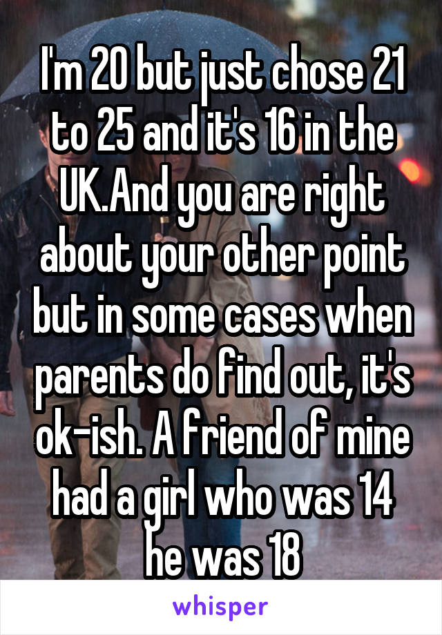 I'm 20 but just chose 21 to 25 and it's 16 in the UK.And you are right about your other point but in some cases when parents do find out, it's ok-ish. A friend of mine had a girl who was 14 he was 18