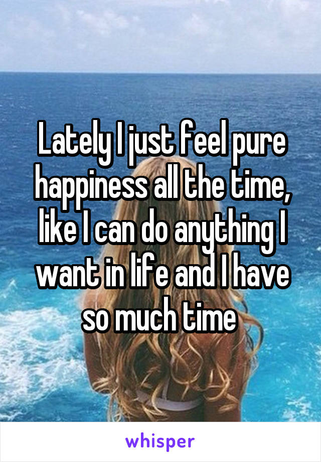 Lately I just feel pure happiness all the time, like I can do anything I want in life and I have so much time 