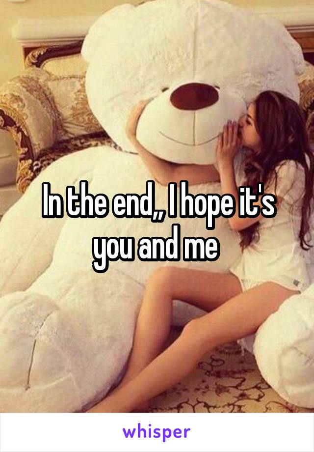 In the end,, I hope it's you and me 