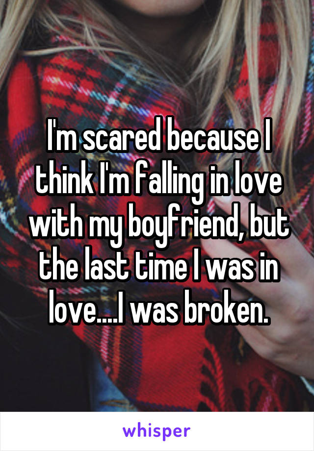 I'm scared because I think I'm falling in love with my boyfriend, but the last time I was in love....I was broken.