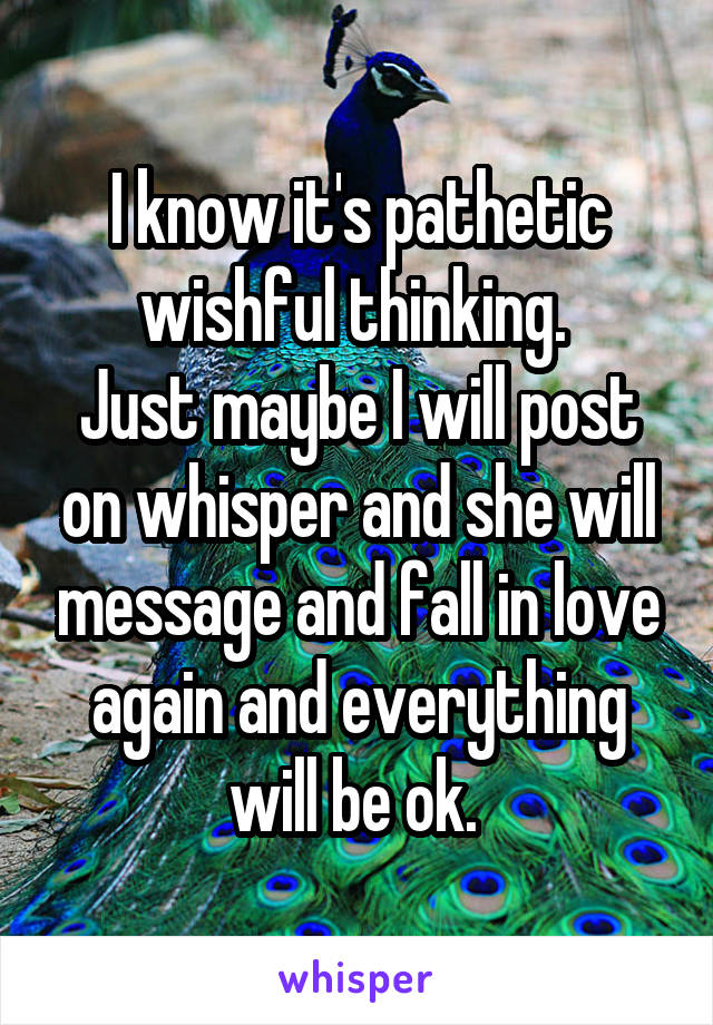 I know it's pathetic wishful thinking. 
Just maybe I will post on whisper and she will message and fall in love again and everything will be ok. 