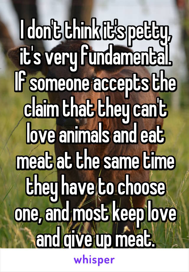 I don't think it's petty, it's very fundamental. If someone accepts the claim that they can't love animals and eat meat at the same time they have to choose one, and most keep love and give up meat.