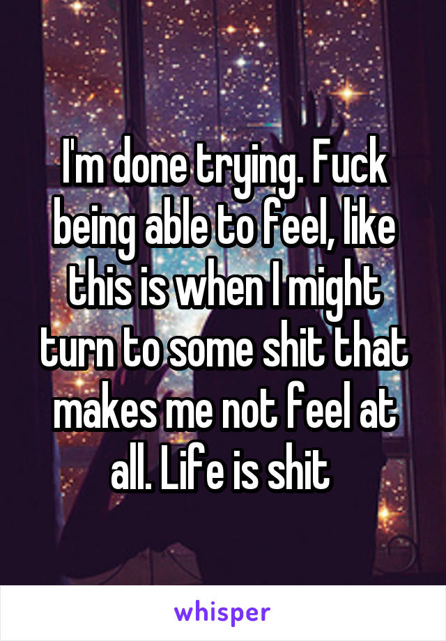 I'm done trying. Fuck being able to feel, like this is when I might turn to some shit that makes me not feel at all. Life is shit 