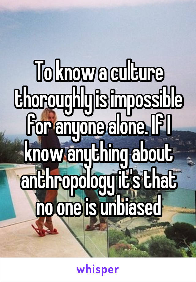 To know a culture thoroughly is impossible for anyone alone. If I know anything about anthropology it's that no one is unbiased