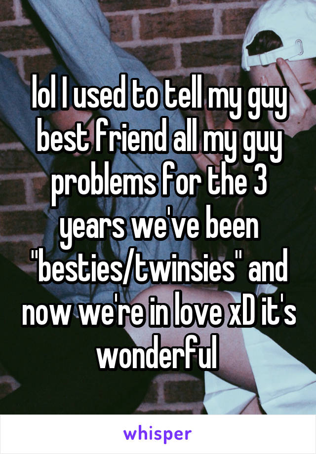 lol I used to tell my guy best friend all my guy problems for the 3 years we've been "besties/twinsies" and now we're in love xD it's wonderful 
