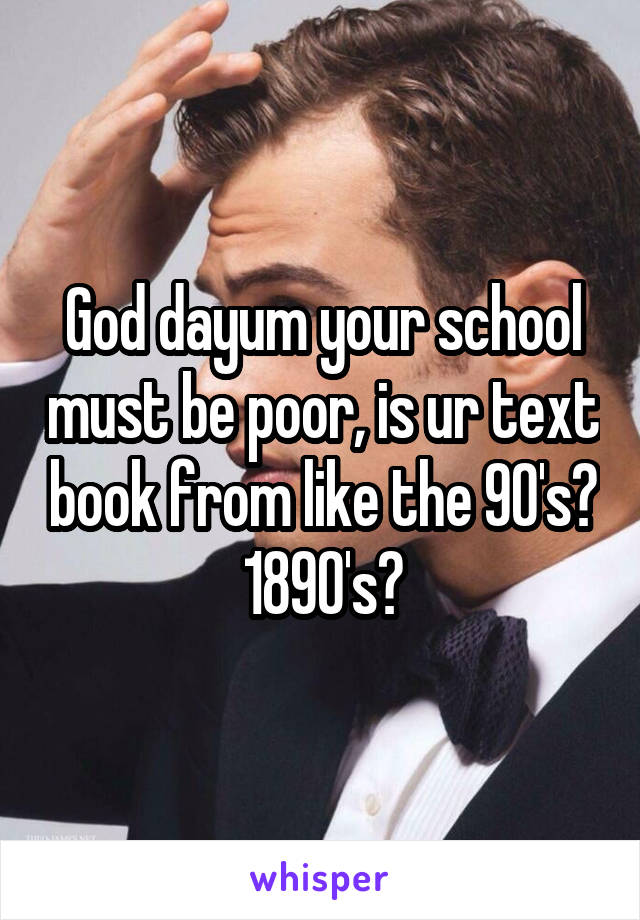 God dayum your school must be poor, is ur text book from like the 90's? 1890's?