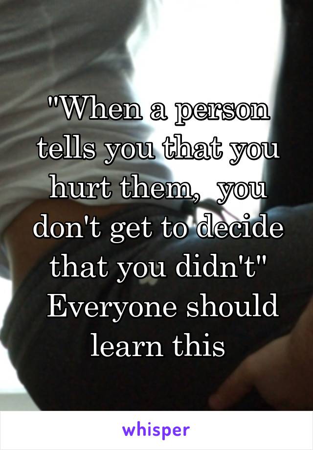 "When a person tells you that you hurt them,  you don't get to decide that you didn't"
 Everyone should learn this