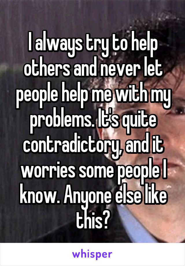 I always try to help others and never let people help me with my problems. It's quite contradictory, and it worries some people I know. Anyone else like this?
