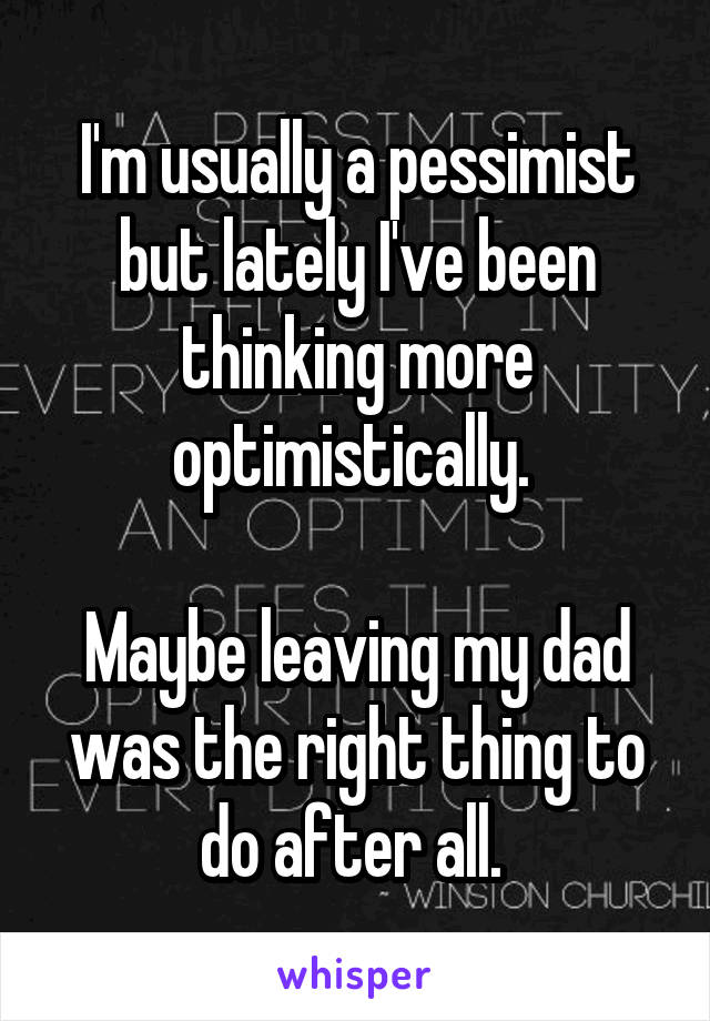 I'm usually a pessimist but lately I've been thinking more optimistically. 

Maybe leaving my dad was the right thing to do after all. 
