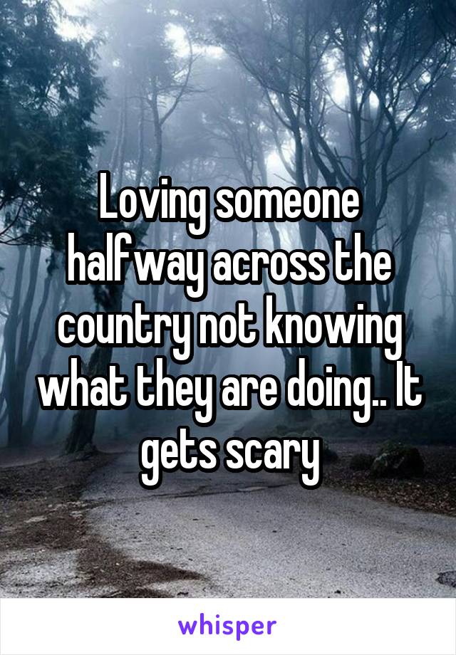 Loving someone halfway across the country not knowing what they are doing.. It gets scary