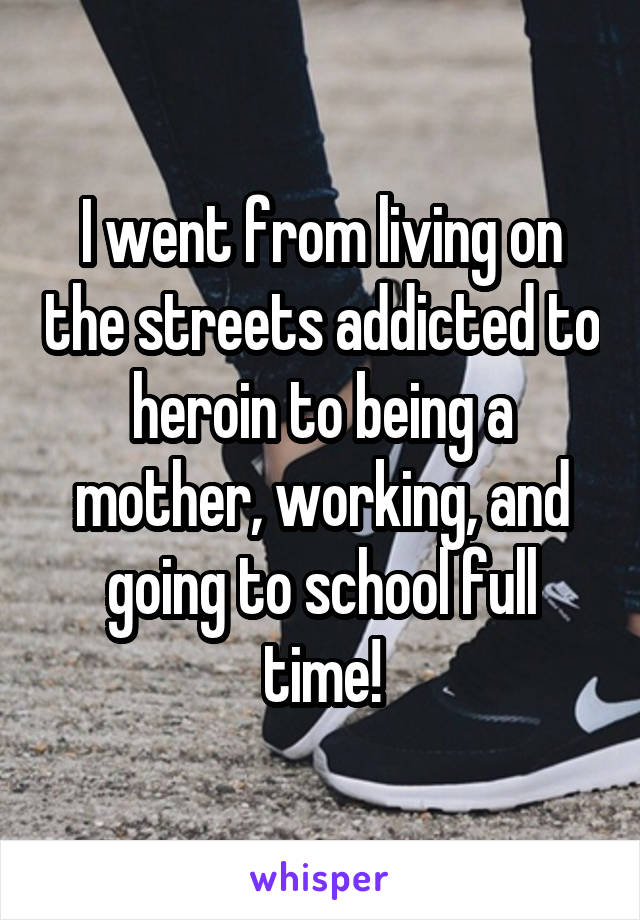 I went from living on the streets addicted to heroin to being a mother, working, and going to school full time!