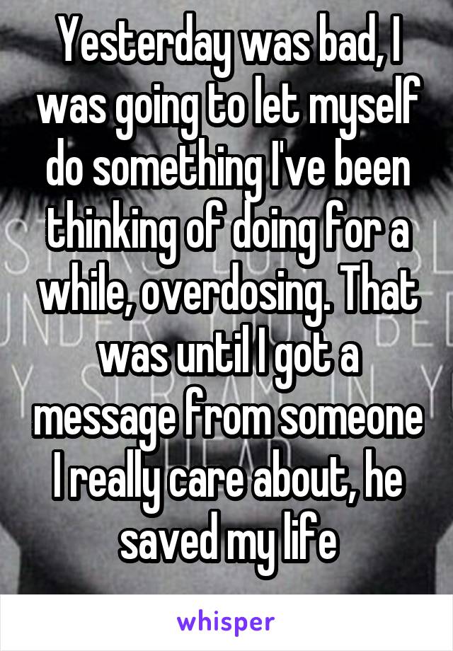 Yesterday was bad, I was going to let myself do something I've been thinking of doing for a while, overdosing. That was until I got a message from someone I really care about, he saved my life
