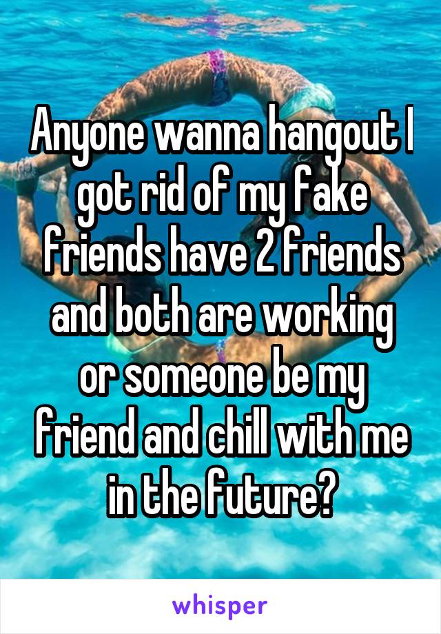 Anyone wanna hangout I got rid of my fake friends have 2 friends and both are working or someone be my friend and chill with me in the future?