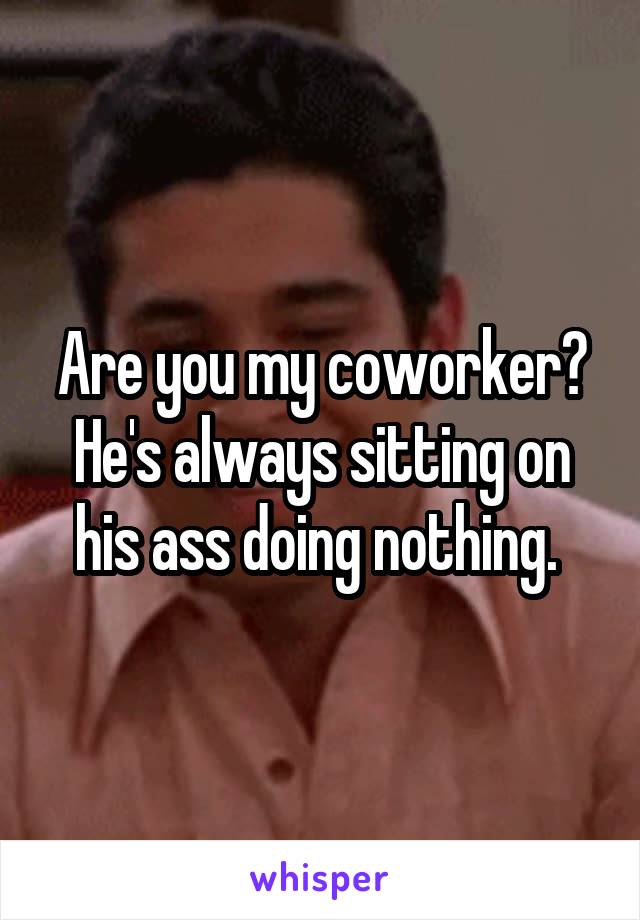 Are you my coworker? He's always sitting on his ass doing nothing. 