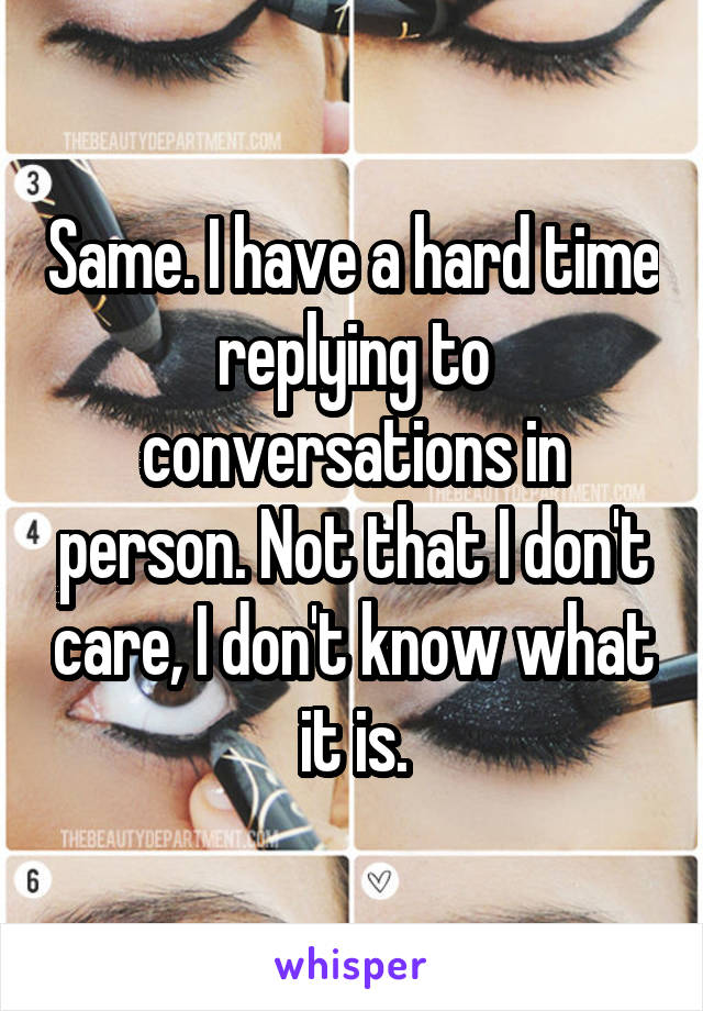 Same. I have a hard time replying to conversations in person. Not that I don't care, I don't know what it is.