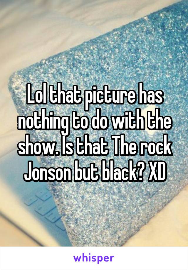 Lol that picture has nothing to do with the show. Is that The rock Jonson but black? XD