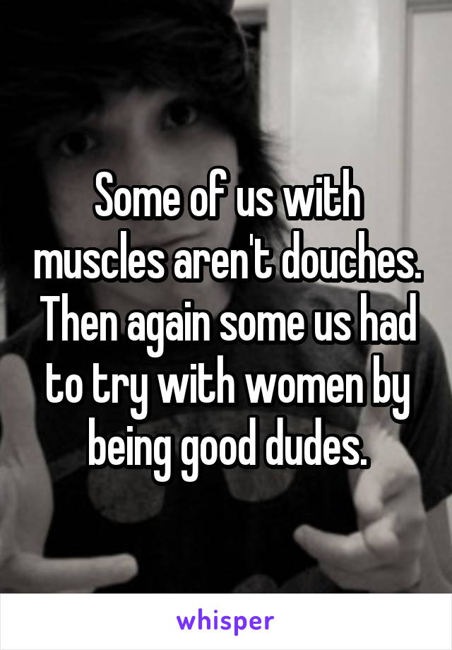 Some of us with muscles aren't douches. Then again some us had to try with women by being good dudes.