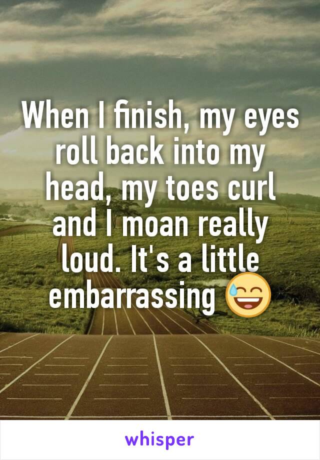When I finish, my eyes roll back into my head, my toes curl and I moan really loud. It's a little embarrassing 😅