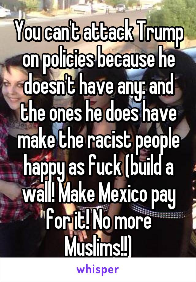 You can't attack Trump on policies because he doesn't have any: and the ones he does have make the racist people happy as fuck (build a wall! Make Mexico pay for it! No more Muslims!!)