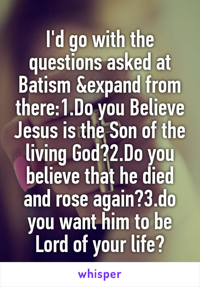 I'd go with the questions asked at Batism &expand from there:1.Do you Believe Jesus is the Son of the living God?2.Do you believe that he died and rose again?3.do you want him to be Lord of your life?