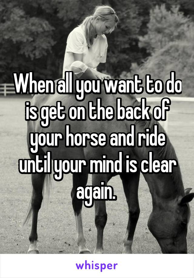 When all you want to do is get on the back of your horse and ride until your mind is clear again. 