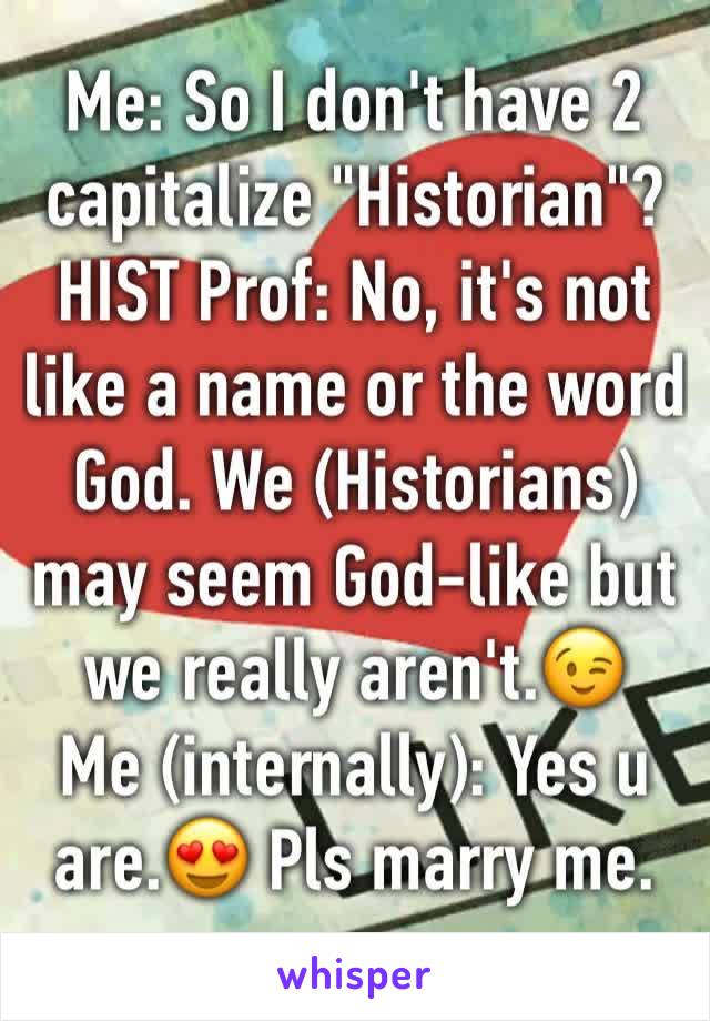 Me: So I don't have 2 capitalize "Historian"?
HIST Prof: No, it's not like a name or the word God. We (Historians) may seem God-like but we really aren't.😉
Me (internally): Yes u are.😍 Pls marry me.