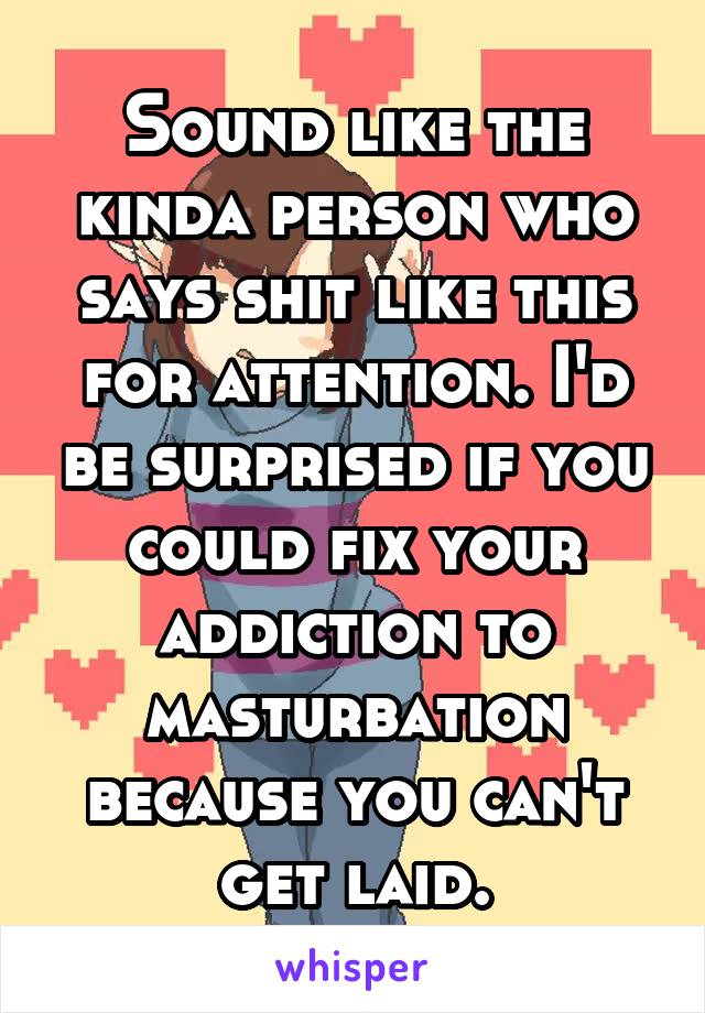 Sound like the kinda person who says shit like this for attention. I'd be surprised if you could fix your addiction to masturbation because you can't get laid.
