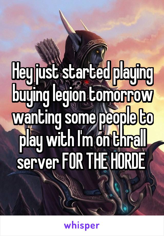Hey just started playing buying legion tomorrow wanting some people to play with I'm on thrall server FOR THE HORDE 