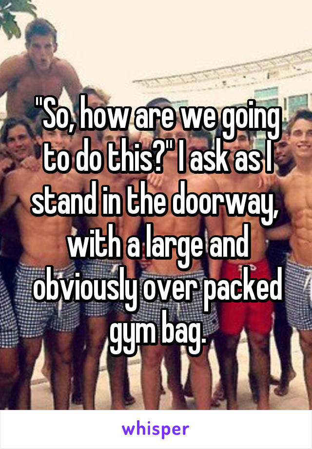 "So, how are we going to do this?" I ask as I stand in the doorway,  with a large and obviously over packed gym bag.