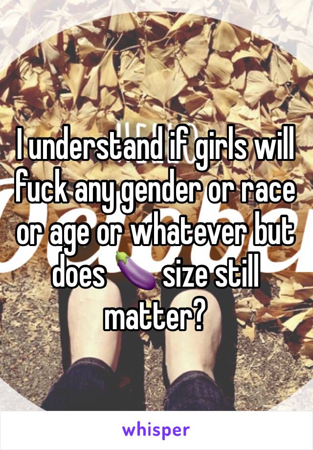 I understand if girls will fuck any gender or race or age or whatever but does 🍆 size still matter?