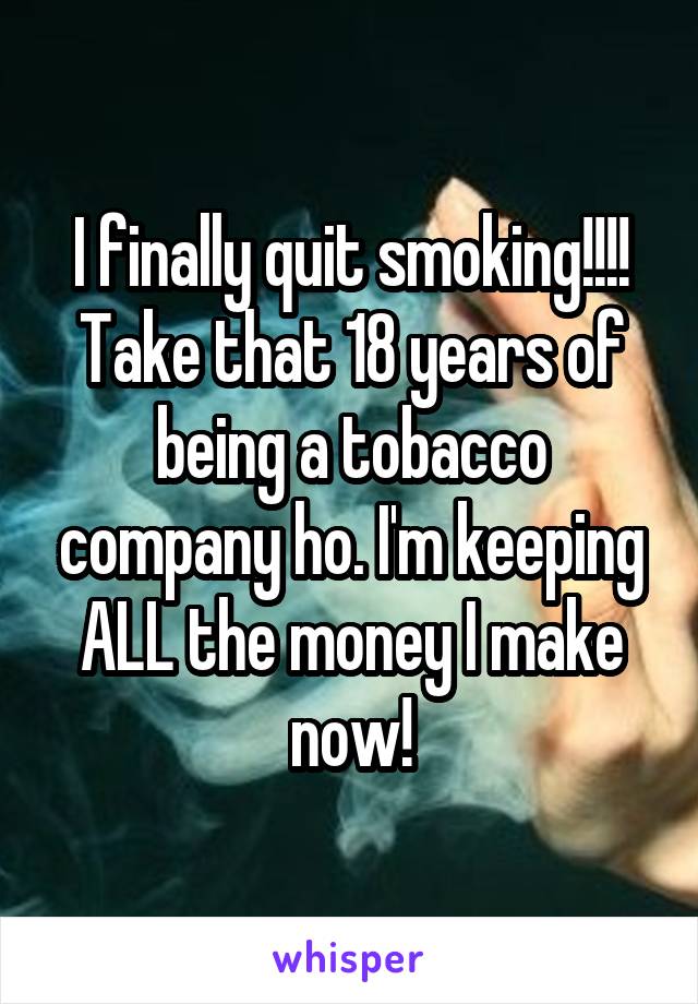 I finally quit smoking!!!! Take that 18 years of being a tobacco company ho. I'm keeping ALL the money I make now!