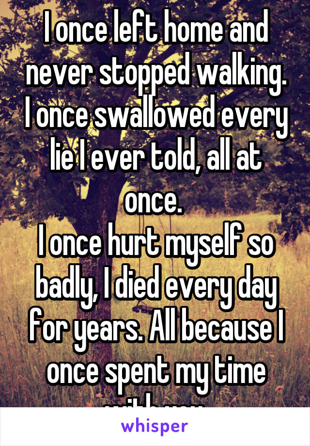 I once left home and never stopped walking. I once swallowed every lie I ever told, all at once. 
I once hurt myself so badly, I died every day for years. All because I once spent my time with you.