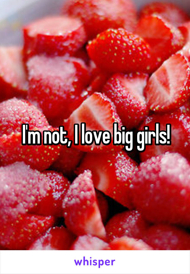 I'm not, I love big girls!