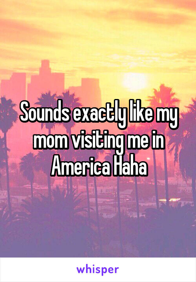 Sounds exactly like my mom visiting me in America Haha