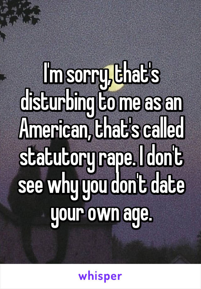 I'm sorry, that's disturbing to me as an American, that's called statutory rape. I don't see why you don't date your own age.
