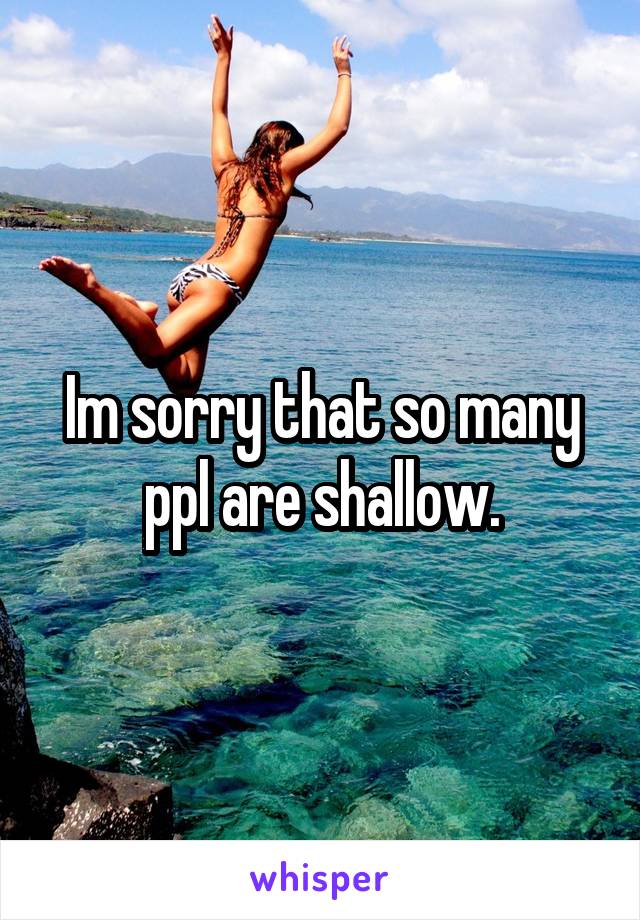 Im sorry that so many ppl are shallow.