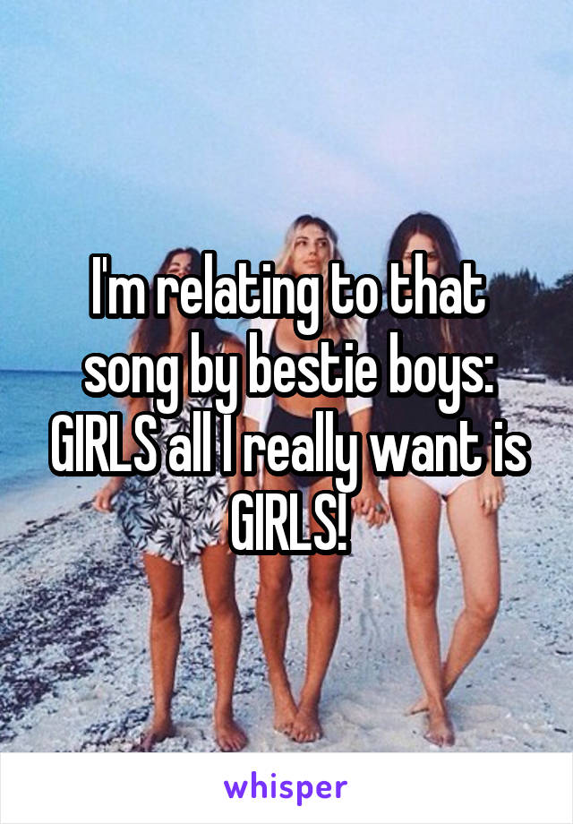 I'm relating to that song by bestie boys: GIRLS all I really want is GIRLS!