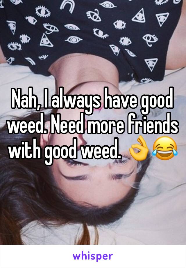 Nah, I always have good weed. Need more friends with good weed. 👌😂