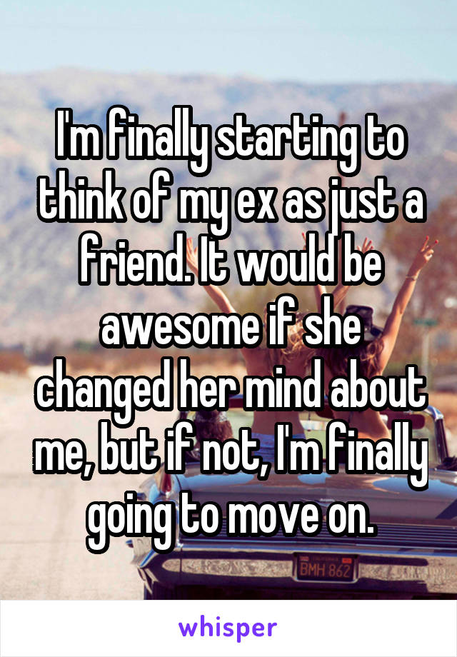 I'm finally starting to think of my ex as just a friend. It would be awesome if she changed her mind about me, but if not, I'm finally going to move on.