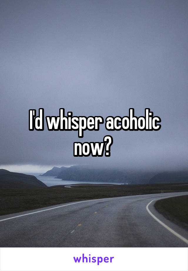 I'd whisper acoholic now? 
