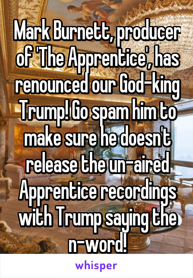 Mark Burnett, producer of 'The Apprentice', has renounced our God-king Trump! Go spam him to make sure he doesn't release the un-aired Apprentice recordings with Trump saying the n-word!